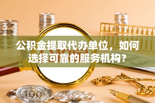 江油公积金提取代办单位，如何选择可靠的服务机构？