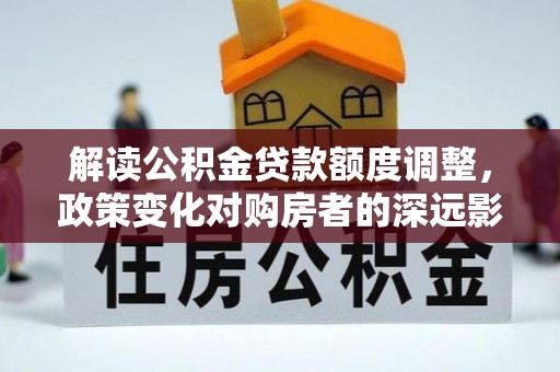 江油解读公积金贷款额度调整，政策变化对购房者的深远影响
