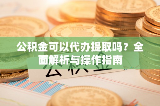 江油公积金可以代办提取吗？全面解析与操作指南