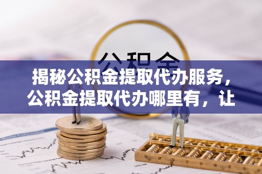 江油揭秘公积金提取代办服务，公积金提取代办哪里有，让你省时省心的解决方案