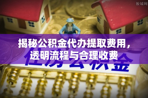 江油揭秘公积金代办提取费用，透明流程与合理收费
