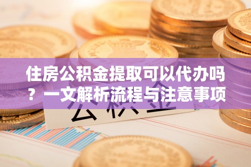 江油住房公积金提取可以代办吗？一文解析流程与注意事项