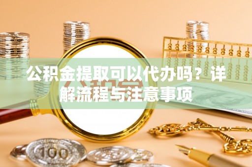 江油公积金提取可以代办吗？详解流程与注意事项
