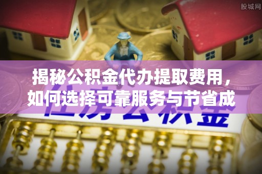 江油揭秘公积金代办提取费用，如何选择可靠服务与节省成本