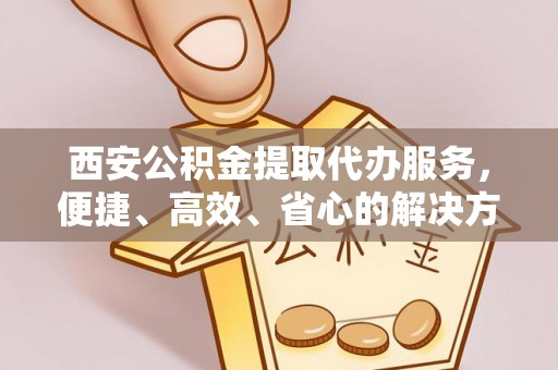 江油西安公积金提取代办服务，便捷、高效、省心的解决方案