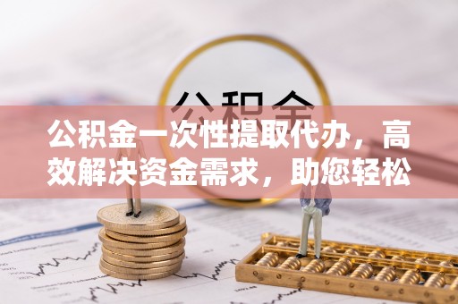 江油公积金一次性提取代办，高效解决资金需求，助您轻松应对生活难题