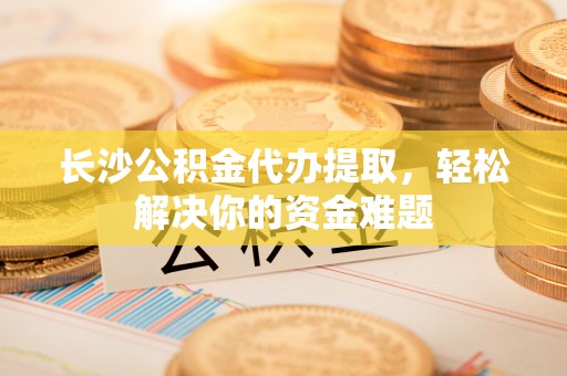 江油长沙公积金代办提取，轻松解决你的资金难题