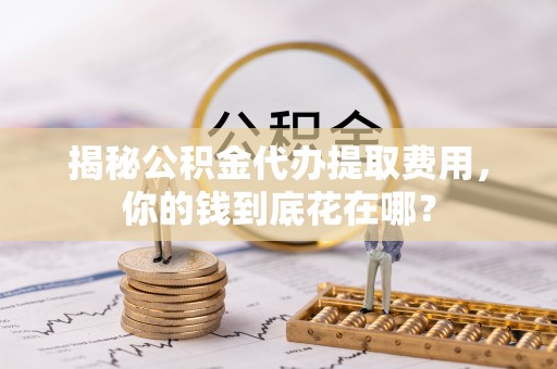 江油揭秘公积金代办提取费用，你的钱到底花在哪？