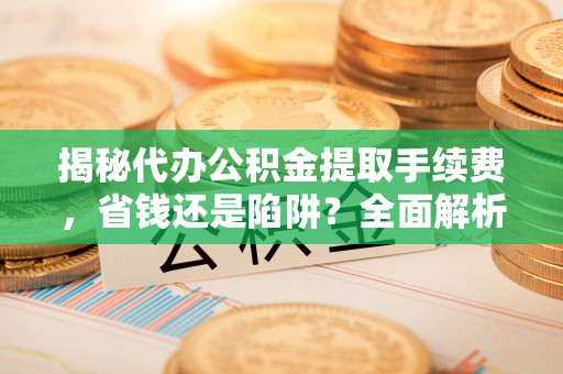 江油揭秘代办公积金提取手续费，省钱还是陷阱？全面解析与避坑指南